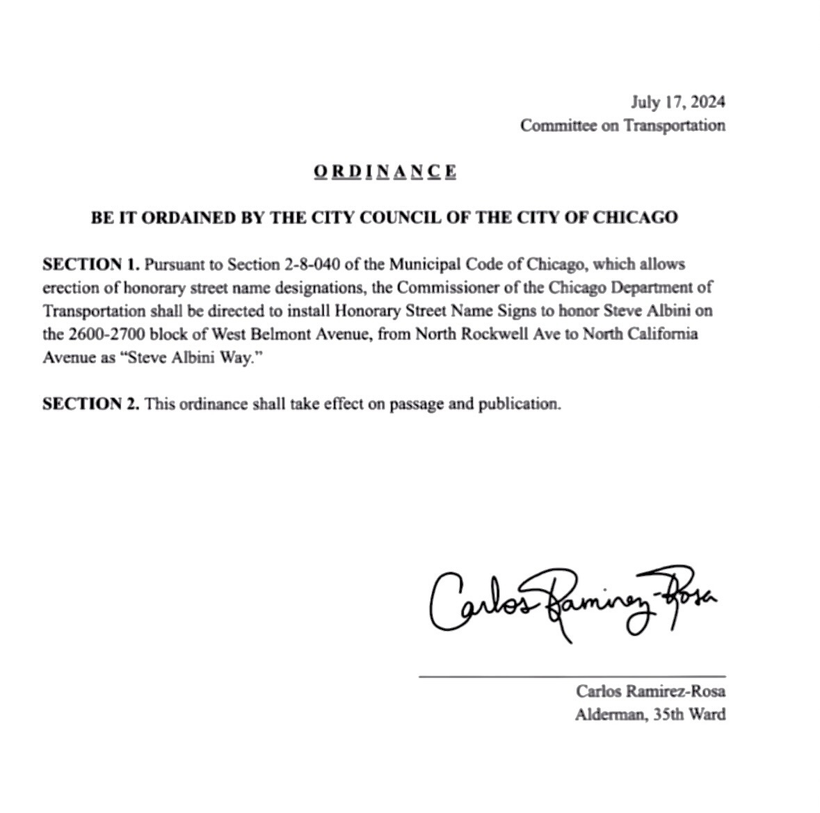 Puede ser una imagen de texto que dice "July 17, 2024 Committee on Transportation ORDINANCE BE IT ORDAINED BY THE CITY COUNCIL OF THE CTy OF CHICAGO SECTION 1. Pursuant to Section 2-8-040 of the Municipal Code of Chicago, which allows erection honorary street name designations, the Commissioner the Chicago Department of Transportation shall be directed install Honorary Street Name Signs honor Steve Albini on the 600-2700 block West Belmont Avenue, from North Rockwell Ave o North California Avenue as "Steve Albini Way." SECTION 2. This ordinance shall take effect on passage and publication. Cavlrt CalberBamingatn Baming Carlos Ramirez-Rosa Alderman, 35th Ward"